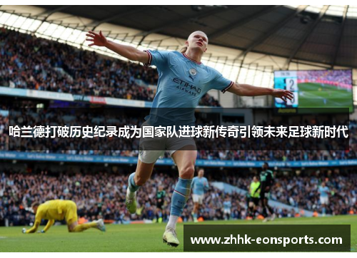 哈兰德打破历史纪录成为国家队进球新传奇引领未来足球新时代