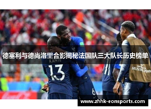 德塞利与德尚洛里合影揭秘法国队三大队长历史榜单