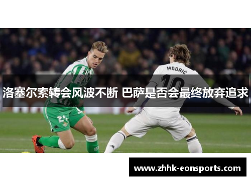 洛塞尔索转会风波不断 巴萨是否会最终放弃追求