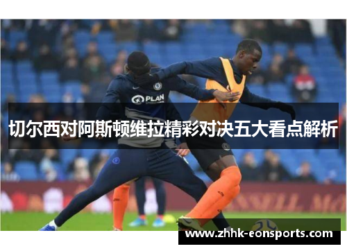 切尔西对阿斯顿维拉精彩对决五大看点解析
