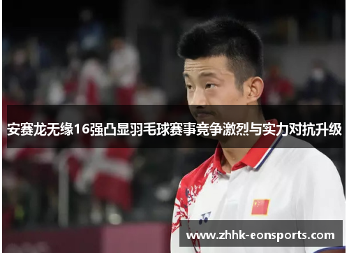 安赛龙无缘16强凸显羽毛球赛事竞争激烈与实力对抗升级