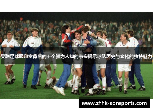 曼联足球服印章背后的十个鲜为人知的事实揭示球队历史与文化的独特魅力