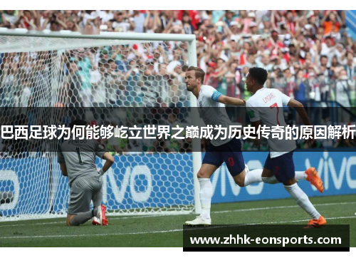 巴西足球为何能够屹立世界之巅成为历史传奇的原因解析