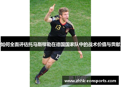 如何全面评估托马斯穆勒在德国国家队中的战术价值与贡献